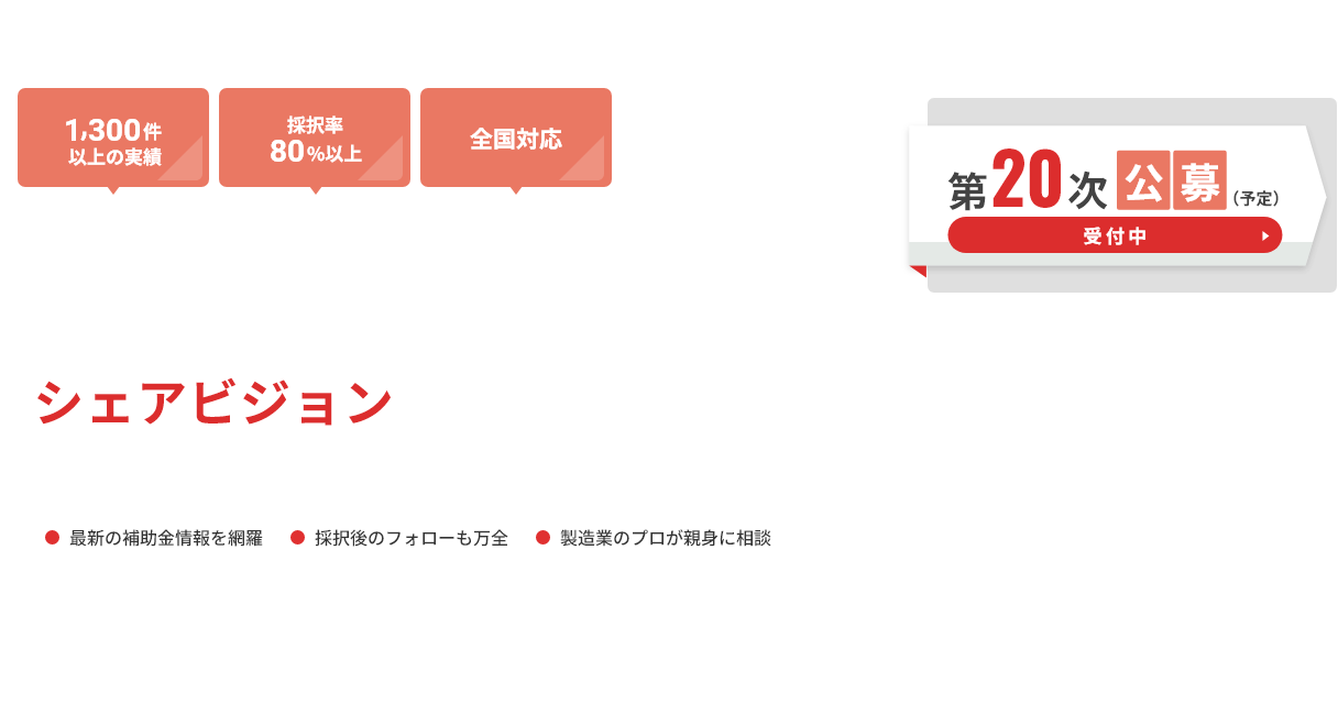 「1,300件以上の実績」「採択率80%以上」「全国対応」 ものづくり補助金申請支援ならシェアビジョンにまず相談ください。 ●最新の補助金情報を網羅 ●採択後のフォローも万全 ●製造業のプロが親身に相談